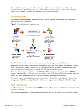 The network administrator, operators, and visitors may use different network interfaces to access the visitor
management features. The exact topology of the network and the connections made to it will depend on the type of
network access offered to visitors and the geographical layout of the access points.
Key Interactions
The following figure shows the key interactions between ClearPass Guest and the people and other components
involved in providing guest access.
Figure 3 Interactions involved in guest access
ClearPass Guest is part of your network’s core infrastructure and manages guest access to the network.
NAS devices, such as wireless access points and wired switches on the edge of the network, use the RADIUS protocol
to ask ClearPass Policy Manager to authenticate the username and password provided by a guest logging in to the
network. If authentication is successful, the guest is then authorized to access the network.
Roles are assigned to a guest as part of the context ClearPass Policy Manager uses to apply its policies. RADIUS
attributes that define a role’s access permissions are contained within Policy Manager’s Enforcement Profile. Additional
features such as role mapping for ClearPass Guest can be performed in ClearPass Policy Manager.
The network usage of authorized guests is monitored by the NAS and reported in summary form to ClearPass Policy
Manager using RADIUS accounting, which allows administrators to generate network reports in ClearPass Insight.
AAA Framework
ClearPass Guest is built on the industry standard AAA framework, which consists of authentication, authorization, and
accounting components.
The following figure shows how the different components of this framework are employed in a guest access scenario.
ClearPass Guest 6.3 | User Guide ClearPass Guest Overview | 23
 