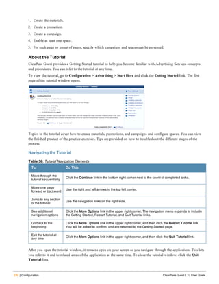 230 | Configuration ClearPass Guest 6.3 | User Guide
1. Create the materials.
2. Create a promotion.
3. Create a campaign.
4. Enable at least one space.
5. For each page or group of pages, specify which campaigns and spaces can be presented.
About the Tutorial
ClearPass Guest provides a Getting Started tutorial to help you become familiar with Advertising Services concepts
and procedures. You can refer to the tutorial at any time.
To view the tutorial, go to Configuration > Advertising > Start Here and click the Getting Started link. The first
page of the tutorial window opens.
Topics in the tutorial cover how to create materials, promotions, and campaigns and configure spaces. You can view
the finished product of the practice exercises. Tips are provided on how to troubleshoot the different stages of the
process.
Navigating the Tutorial
To: Do This:
Move through the
tutorial sequentially
Click the Continue link in the bottom right corner next to the count of completed tasks.
Move one page
forward or backward
Use the right and left arrows in the top left corner.
Jump to any section
of the tutorial
Use the navigation links on the right side.
See additional
navigation options
Click the More Options link in the upper right corner. The navigation menu expands to include
the Getting Started, Restart Tutorial, and Quit Tutorial links.
Go back to the
beginning
Click the More Options link in the upper right corner, and then click the Restart Tutorial link.
You will be asked to confirm, and are returned to the Getting Started page.
Exit the tutorial at
any time
Click the More Options link in the upper right corner, and then click the Quit Tutorial link.
Table 36: Tutorial Navigation Elements
After you open the tutorial window, it remains open on your screen as you navigate through the application. This lets
you refer to it and to related areas of the application at the same time. To close the tutorial window, click the Quit
Tutorial link.
 