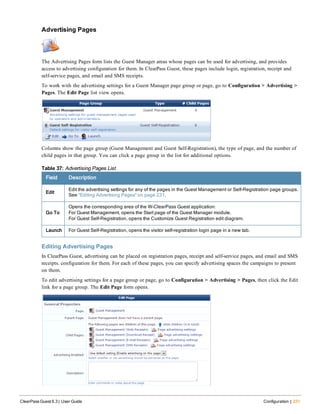 Advertising Pages
The Advertising Pages form lists the Guest Manager areas whose pages can be used for advertising, and provides
access to advertising configuration for them. In ClearPass Guest, these pages include login, registration, receipt and
self-service pages, and email and SMS receipts.
To work with the advertising settings for a Guest Manager page group or page, go to Configuration > Advertising >
Pages. The Edit Page list view opens.
Columns show the page group (Guest Management and Guest Self-Registration), the type of page, and the number of
child pages in that group. You can click a page group in the list for additional options.
Field Description
Edit
Edit the advertising settings for any of the pages in the Guest Management or Self-Registration page groups.
See "Editing Advertising Pages" on page 231.
Go To
Opens the corresponding area of the W-ClearPass Guest application:
For Guest Management, opens the Start page of the Guest Manager module.
For Guest Self-Registration, opens the Customize Guest Registration edit diagram.
Launch For Guest Self-Registration, opens the visitor self-registration login page in a new tab.
Table 37: Advertising Pages List
Editing Advertising Pages
In ClearPass Guest, advertising can be placed on registration pages, receipt and self-service pages, and email and SMS
receipts. configuration for them. For each of these pages, you can specify advertising spaces the campaigns to present
on them.
To edit advertising settings for a page group or page, go to Configuration > Advertising > Pages, then click the Edit
link for a page group. The Edit Page form opens.
ClearPass Guest 6.3 | User Guide Configuration | 231
 