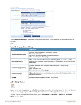 In the Campaign Options area of the form, set the options that control which campaigns can deliver advertising on
this page:
page:
Field Description
Allowed Campaigns Policy
Specifies which campaigns to use. Options include:
Use parent campaigns
Use parent campaigns, but also allow advertising from...
Allow advertising from all campaigns
Allowed Campaigns
If Use parent campaigns, but also allow advertising from... is selected, use the
controls in this field to add and sort campaigns. (To display ads, campaigns must also
be enabled)
Denied Campaigns Policy
Specifies whether to deny advertising in any campaigns. Options include:
No change
Deny advertising from...
Deny advertising from all campaigns
Denied Campaigns
If Deny advertising from... is selected, use the controls in this field to specify and sort
the denied campaigns.
Preview Displays a preview of the form showing your changes.
Table 40: Campaign Options, Edit Page
Advertising Spaces
Spaces are the areas of a page that are defined for advertising content. The Advertising Spaces list shows and describes
the spaces on each type of page, differentiated by device. Descriptions include typical uses of the space.
To work with the settings for advertising spaces, go to Configuration > Advertising > Spaces. The Advertising
Spaces list view opens.
ClearPass Guest 6.3 | User Guide Configuration | 233
 