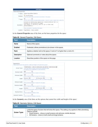 In the General Properties area of the form, set the basic properties for the space:
Field Description
Name Name of this space.
Enabled If selected, allows promotions to be shown in this space.
Rank Applies a relative rank to the space. A rank of 1 is higher than a rank of 2.
Description Optional comments or notes about this space.
Location Describes position of the space on the page.
Table 42: General Properties, Edit Space
In the Geometry area of the form, set the options that control the width and height of the space:
Field Description
Screen Types
Limits the types of screen that will show this space. This setting only applies to Web advertising.
Options include:
l Small Screens — show on small screens only (phones; mobile devices)
l All Screens — show on both small and large screens
Table 43: Geometry Options, Edit Space
ClearPass Guest 6.3 | User Guide Configuration | 235
 