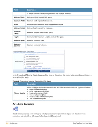 236 | Configuration ClearPass Guest 6.3 | User Guide
Field Description
l Large Screens — show on large screens only (laptops, desktops)
Minimum Width Minimum width in pixels for this space.
Maximum Width Maximum width in pixels for this space.
Width Minimum and/or maximum width in pixels for this space.
Minimum Height Minimum height in pixels for this space.
Maximum
Height
Maximum height in pixels for this space.
Height Minimum and/or maximum height in pixels for this space.
Maximum Rows Maximum number of rows.
Maximum
Columns
Maximum number of columns.
In the Promotional Material Constraints area of the form, set the options that control what can and cannot be shown
in the advertising space:
Field Description
Allowed Material
Select each type of promotional material that should be allowed in this space. Types included are:
l Flash advertisement [Web]
l HTML code (advanced) [Web]
l Image advertisement [Web]
l Text advertisement [Web]
l YouTube video advertisement [Web]
l Text advertisement [SMS]
Table 44: Promotional Material Constraints, Edit Space
Advertising Campaigns
An advertising campaign is the strategy by which you organize the presentation of your ads. It defines which
promotions and materials to deliver, and when they should be delivered.
 