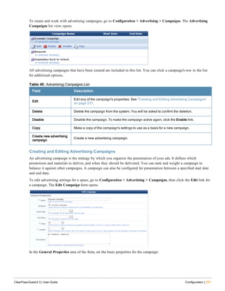 To create and work with advertising campaigns, go to Configuration > Advertising > Campaigns. The Advertising
Campaigns list view opens.
All advertising campaigns that have been created are included in this list. You can click a campaign's row in the list
for additional options.
Field Description
Edit
Edit any of the campaign's properties. See "Creating and Editing Advertising Campaigns"
on page 237.
Delete Delete the campaign from the system. You will be asked to confirm the deletion.
Disable Disable the campaign. To make the campaign active again, click the Enable link.
Copy Make a copy of the campaign's settings to use as a basis for a new campaign.
Create new advertising
campaign
Create a new advertising campaign.
Table 45: Advertising Campaigns List
Creating and Editing Advertising Campaigns
An advertising campaign is the strategy by which you organize the presentation of your ads. It defines which
promotions and materials to deliver, and when they should be delivered. You can rank and weight a campaign to
balance it against other campaigns. A campaign can also be configured for presentation between a specified start date
and end date.
To edit advertising settings for a space, go to Configuration > Advertising > Campaigns, then click the Edit link for
a campaign. The Edit Campaign form opens.
In the General Properties area of the form, set the basic properties for the campaign:
ClearPass Guest 6.3 | User Guide Configuration | 237
 