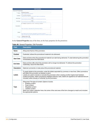 240 | Configuration ClearPass Guest 6.3 | User Guide
In the General Properties area of the form, set the basic properties for the promotion:
Field Description
Name (Required) Name of this promotion.
Enabled If selected, allows this promotional material to be delivered.
Start Date
Date and time when the promotional material can start being delivered. To start delivering this promotion
immediately,leave this field blank.
End Date
Date and time after which the promotion will no longer be delivered. To deliver this promotion
indefinitely, leave this field blank.
Description Optional comments or notes about this promotional material.
Labels
To apply labels to this promotion, enter the labels separated by commas or new lines. Other promotions
will detect this promotion as labeled content.
Labels are used to include or exclude this promotion when creating another higher-level labeled-
content promotion. When processing intelligent delivery rules, labels are applied to all materials that are
included, either directly or indirectly, by this promotion.
Type
(Required) The type of content. Options include:
l Rotating content
l Fixed content
l Weighted content
l Labeled content
When you make a selection here, the name of the next area of the form changes to match and includes
the appropriate options.
Table 49: General Properties, Edit Promotion
 
