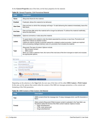 244 | Configuration ClearPass Guest 6.3 | User Guide
In the General Properties area of the form, set the basic properties for the material:
Field Description
Name (Required) Name for this material.
Enabled If selected, allows this material to be delivered.
Start Date
Date and time on which this campaign will begin. To start delivering this material immediately, leave this
field blank.
End Date
Date and time after which the material will no longer be delivered. To deliver this material indefinitely,
leave this field blank.
Description Optional comments or notes about the material.
Labels
To apply labels to this material, enter the labels separated by commas or new lines. Promotions will
detect this material as labeled content.
Labels are used to include or exclude material for a labeled content promotion. Labels are matched
when processing intelligent delivery rules of a promotion that includes this material.
Type
(Required) The type of content. Options include:
l Web browser content
l SMS content
When you make a selection here, the name of the next area of the form changes to match and includes
the appropriate options.
Table 53: General Properties, Edit Promotional Material
Depending on the selection in the Type field, the next area of the form will be either SMS Content or Web Content.
In this area, set the options that control either the content of the SMS text messages promotion, or the content and
formatting of the Web promotion.
Field Description
Text
(SMS content) Enter the message text. To keep messages short, use 80 characters or
fewer.
Format
(Web content) (Required) If Web browser content is selected in the Type field, use
this field to select the format of the Web content material. Options include:
l Flash advertisement
l HTML code (advanced)
l Image advertisement
Table 54: SMS Content or Web Content, Edit Material
 