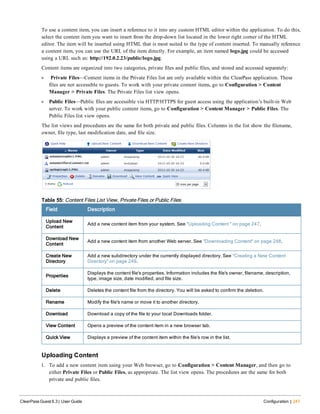 To use a content item, you can insert a reference to it into any custom HTML editor within the application. To do this,
select the content item you want to insert from the drop-down list located in the lower right corner of the HTML
editor. The item will be inserted using HTML that is most suited to the type of content inserted. To manually reference
a content item, you can use the URL of the item directly. For example, an item named logo.jpg could be accessed
using a URL such as: http://192.0.2.23/public/logo.jpg.
Content items are organized into two categories, private files and public files, and stored and accessed separately:
l Private Files—Content items in the Private Files list are only available within the ClearPass application. These
files are not accessible to guests. To work with your private content items, go to Configuration > Content
Manager > Private Files. The Private Files list view opens.
l Public Files—Public files are accessible via HTTP/HTTPS for guest access using the application’s built-in Web
server. To work with your public content items, go to Configuration > Content Manager > Public Files. The
Public Files list view opens.
The list views and procedures are the same for both private and public files. Columns in the list show the filename,
owner, file type, last modification date, and file size.
Field Description
Upload New
Content
Add a new content item from your system. See "Uploading Content " on page 247.
Download New
Content
Add a new content item from another Web server. See "Downloading Content" on page 248.
Create New
Directory
Add a new subdirectory under the currently displayed directory. See "Creating a New Content
Directory" on page 249.
Properties
Displays the content file's properties. Information includes the file's owner, filename, description,
type, image size, date modified, and file size.
Delete Deletes the content file from the directory. You will be asked to confirm the deletion.
Rename Modify the file's name or move it to another directory.
Download Download a copy of the file to your local Downloads folder.
View Content Opens a preview of the content item in a new browser tab.
Quick View Displays a preview of the content item within the file's row in the list.
Table 55: Content Files List View, Private Files or Public Files
Uploading Content
1. To add a new content item using your Web browser, go to Configuration > Content Manager, and then go to
either Private Files or Public Files, as appropriate. The list view opens. The procedures are the same for both
private and public files.
ClearPass Guest 6.3 | User Guide Configuration | 247
 
