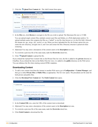 248 | Configuration ClearPass Guest 6.3 | User Guide
2. Click the Upload New Content tab . The Add Content form opens.
3. In the File row, click Browse to navigate to the file you wish to upload. The Maximum file size is 15 MB.
You can upload single content files, multiple content asset files and folders, or a Web deployment archive. To
upload multiple assets, first compress the files as a “tarball” or zip file, then browse to it in the File field. Allowed
file formats are .tgz, .tar.gz, .tb2, .tar.bz2, or .zip. When you have uploaded the file, the Extract option lets you
create the new directory, navigate into it, and view and extract the files. Directory structure is preserved when
extracting.
4. (Optional) You may enter a description of the content assets in the Description text area.
5. To overwrite a previous file of the same name, mark the Overwrite check box.
6. Click Upload Content to upload the file.
If you clicked the Upload New Content link on the Private Files list view, the file is added to the private directory in
ClearPass. If you clicked the link on the Public Files list view, it is added to the public directory on the Web server.
You can reference the file when creating custom HTML templates.
Downloading Content
1. To add a new content item from the internet or another Web server, go to Configuration > Content Manager, and
then go to either Private Files or Public Files, as appropriate. The list view opens. The procedures are the same for
both private and public files.
2. Click the Download New Content tab. The Fetch Content form opens.
3. In the Content URL row, enter the URL of the content item to download.
4. (Optional) You may enter a description of the content assets in the Description text area.
5. To overwrite a previous file of the same name, mark the Overwrite check box.
6. Click Fetch Content to download the file.
 