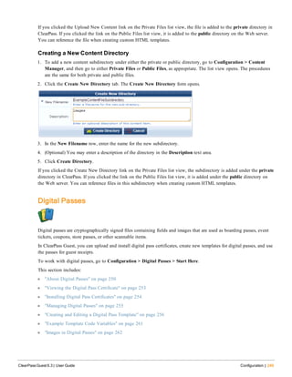 If you clicked the Upload New Content link on the Private Files list view, the file is added to the private directory in
ClearPass. If you clicked the link on the Public Files list view, it is added to the public directory on the Web server.
You can reference the file when creating custom HTML templates.
Creating a New Content Directory
1. To add a new content subdirectory under either the private or public directory, go to Configuration > Content
Manager, and then go to either Private Files or Public Files, as appropriate. The list view opens. The procedures
are the same for both private and public files.
2. Click the Create New Directory tab. The Create New Directory form opens.
3. In the New Filename row, enter the name for the new subdirectory.
4. (Optional) You may enter a description of the directory in the Description text area.
5. Click Create Directory.
If you clicked the Create New Directory link on the Private Files list view, the subdirectory is added under the private
directory in ClearPass. If you clicked the link on the Public Files list view, it is added under the public directory on
the Web server. You can reference files in this subdirectory when creating custom HTML templates.
Digital Passes
Digital passes are cryptographically signed files containing fields and images that are used as boarding passes, event
tickets, coupons, store passes, or other scannable items.
In ClearPass Guest, you can upload and install digital pass certificates, create new templates for digital passes, and use
the passes for guest receipts.
To work with digital passes, go to Configuration > Digital Passes > Start Here.
This section includes:
l "About Digital Passes" on page 250
l "Viewing the Digital Pass Certificate" on page 253
l "Installing Digital Pass Certificates" on page 254
l "Managing Digital Passes" on page 255
l "Creating and Editing a Digital Pass Template" on page 256
l "Example Template Code Variables" on page 261
l "Images in Digital Passes" on page 262
ClearPass Guest 6.3 | User Guide Configuration | 249
 