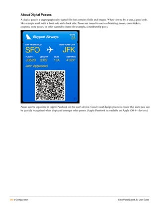 250 | Configuration ClearPass Guest 6.3 | User Guide
About Digital Passes
A digital pass is a cryptographically signed file that contains fields and images. When viewed by a user, a pass looks
like a simple card, with a front side and a back side. Passes are issued to users as boarding passes, event tickets,
coupons, store passes, or other scannable items (for example, a membership pass).
Passes can be organized in Apple Passbook on the user's device. Good visual design practices ensure that each pass can
be quickly recognized when displayed amongst other passes. (Apple Passbook is available on Apple iOS 6+ devices.)
 