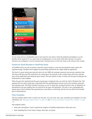 To use a pass such as a membership card or store card, the user selects it from the passbook and displays it so the
barcode can be scanned. To use a pass such as a boarding pass or event ticket where date relevance or location
relevance was configured, it can be accessed when it becomes active on the lock screen at the relevant time or place.
Passes for Guest Receipts in ClearPass Guest
In ClearPass Guest, you can use passes to provide a guest receipt to a user who has registered using a guest self-
registration page. ClearPass Guest supports the pass format specified for the Apple Passbook application.
The front of a guest receipt pass typically shows the site SSID, the username, password, and account expiration time.
The back of the pass provides instructions for connecting to the network. It also contains logos and icons, typically
those of the organization providing the guest receipt. The exact details of what is written into the guest receipt pass are
determined by a pass template.
When the guest has registered and the guest receipt page is displayed, they can click the Add to Passbook link. This
generates the new guest receipt pass, using fields from the registered guest account such as the username, password,
and expiration time. The fields included in the pass, as well as where they are placed and how they are formatted, are
determined by the pass template that was selected for the guest self registration. The pass is also cryptographically
signed using a Pass Certificate.The generated pass is provided as a download, and the user can add the downloaded
pass to their passbook.
Pass Templates
The pass template defines what is written into the pass. You can create, edit, copy, and delete pass templates. For more
information, see "Managing Digital Passes" on page 255 and "Creating and Editing a Digital Pass Template" on page
256.
Pass templates define:
l Name and a description: Used to identify the template in ClearPass administrative forms and views.
l Style: Boarding Pass, Event ticket, Coupon, Store Pass, or Generic.
ClearPass Guest 6.3 | User Guide Configuration | 251
 