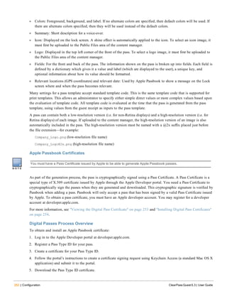 252 | Configuration ClearPass Guest 6.3 | User Guide
l Colors: Foreground, background, and label. If no alternate colors are specified, then default colors will be used. If
there are alternate colors specified, then they will be used instead of the default colors.
l Summary: Short description for a voice-over.
l Icon: Displayed on the lock screen. A shine effect is automatically applied to the icon. To select an icon image, it
must first be uploaded to the Public Files area of the content manager.
l Logo: Displayed in the top left corner of the front of the pass. To select a logo image, it must first be uploaded to
the Public Files area of the content manager.
l Fields: For the front and back of the pass. The information shown on the pass is broken up into fields. Each field is
defined by a dictionary which gives it a value and label (which are displayed to the user), a unique key, and
optional information about how its value should be formatted.
l Relevant locations (GPS coordinates) and relevant date: Used by Apple Passbook to show a message on the Lock
screen where and when the pass becomes relevant.
Many settings for a pass template accept standard template code. This is the same template code that is supported for
print templates. This allows an administrator to specify either simple direct values or more complex values based upon
the evaluation of template code. All template code is evaluated at the time that the pass is generated from the pass
template, using values from the guest receipt as inputs to the pass template.
A pass can contain both a low-resolution version (i.e. for non-Retina displays) and a high-resolution version (i.e. for
Retina displays) of each image. If uploaded to the content manager, the high-resolution version of an image is also
automatically included in the pass. The high-resolution version must be named with a @2x suffix placed just before
the file extension—for example:
Company_Logo.png (low-resolution file name)
Company_Logo@2x.png (high-resolution file name)
Apple Passbook Certificates
You must have a Pass Certificate issued by Apple to be able to generate Apple Passbook passes.
As part of the generation process, the pass is cryptographically signed using a Pass Certificate. A Pass Certificate is a
special type of X.509 certificate issued by Apple through the Apple Developer portal. You need a Pass Certificate to
cryptographically sign the passes when they are generated and downloaded. This cryptographic signature is verified by
Passbook when adding a pass. Passbook will only accept a pass that has been signed by a valid Pass Certificate issued
by Apple. To obtain a pass certificate, you must have an Apple developer account. You may register for a developer
account at developer.apple.com.
For more information, see "Viewing the Digital Pass Certificate" on page 253 and "Installing Digital Pass Certificates"
on page 254.
Digital Passes Process Overview
To obtain and install an Apple Passbook certificate:
1. Log in to the Apple Developer portal at developer.apple.com.
2. Register a Pass Type ID for your pass.
3. Create a certificate for your Pass Type ID.
4. Follow the portal’s instructions to create a certificate signing request using Keychain Access (a standard Mac OS X
application) and submit it to the portal.
5. Download the Pass Type ID certificate.
 