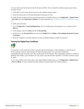 You also need to provide the private key for the pass certificate. If you created the certificate signing request using
Keychain Access:
1. In Keychain Access, locate the private key for the certificate signing request.
2. Export this private key to a Personal Information Exchange (.p12) file.
To install the pass certificate and the associated private key in ClearPass Guest, go to Configuration > Digital Passes
> Start Here and click Install Pass Certificate. For more information, see "Installing Digital Pass Certificates" on page
254.
To enable pass downloads:
1. Go to Configuration > Guest Self-Registration, click an enabled guest self registration's row, and then click its
Edit link.
2. In the diagram, click the Actions link for the Receipt Page.
3. Scroll down to the Download Pass area and set the Enabled field to Display a link enabling download of a guest
receipt pass.
4. Select the Template to use (there should be at least one default template available for selection).
Viewing the Digital Pass Certificate
You must have a pass certificate in order to generate and download passes. A Pass Certificate is a special type of
X.509 certificate issued by Apple through the Apple Developer portal. You need a Pass Certificate to
cryptographically sign the passes when they are generated and downloaded. This cryptographic signature is verified by
Passbook when adding a pass. Passbook will only accept a pass that has been signed by a valid Pass Certificate issued
by Apple.
To view the certificate that will be used to sign Apple Passbook digital passes, go to Configuration > Digital Passes
> Pass Certificate. If a pass certificate has been installed, this page displays the certificate details.
ClearPass Guest 6.3 | User Guide Configuration | 253
 