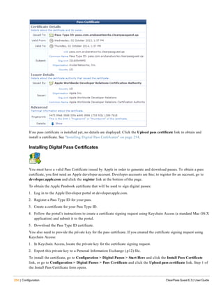 254 | Configuration ClearPass Guest 6.3 | User Guide
If no pass certificate is installed yet, no details are displayed. Click the Upload pass certificate link to obtain and
install a certificate. See "Installing Digital Pass Certificates" on page 254.
Installing Digital Pass Certificates
You must have a valid Pass Certificate issued by Apple in order to generate and download passes. To obtain a pass
certificate, you first need an Apple developer account. Developer accounts are free; to register for an account, go to
developer.apple.com and click the register link at the bottom of the page.
To obtain the Apple Passbook certificate that will be used to sign digital passes:
1. Log in to the Apple Developer portal at developer.apple.com.
2. Register a Pass Type ID for your pass.
3. Create a certificate for your Pass Type ID.
4. Follow the portal’s instructions to create a certificate signing request using Keychain Access (a standard Mac OS X
application) and submit it to the portal.
5. Download the Pass Type ID certificate.
You also need to provide the private key for the pass certificate. If you created the certificate signing request using
Keychain Access:
1. In Keychain Access, locate the private key for the certificate signing request.
2. Export this private key to a Personal Information Exchange (.p12) file.
To install the certificate, go to Configuration > Digital Passes > Start Here and click the Install Pass Certificate
link, or go to Configuration > Digital Passes > Pass Certificate and click the Upload pass certificate link. Step 1 of
the Install Pass Certificate form opens.
 