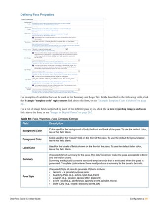 Defining Pass Properties
For examples of variables that can be used in the Summary and Logo Text fields described in the following table, click
the Example 'template code' replacements link above the form, or see "Example Template Code Variables" on page
261.
For a list of image fields supported by each of the different pass styles, click the A note regarding images and icons
link above the form, or see "Images in Digital Passes" on page 262.
Field Description
Background Color
Color used for the background of both the front and back of the pass. To use the default color,
leave this field blank.
Foreground Color
Color used for the "values" field on the front of the pass. To use the default foreground color,
leave this field blank.
Label Color
Used for the labels of fields shown on the front of the pass. To use the default label color,
leave this field blank.
Summary
(Required) Short summary for the pass. This lets VoiceOver make the pass accessible to blind
and low-vision users.
Summary text typically contains standard template code that is evaluated when the pass is
generated. Template code entered here must produce a summary for the pass to be valid.
Pass Style
(Required) Style of pass to generate. Options include:
l Generic — a general purpose pass
l Boarding Pass (e.g., airline, boat, bus, train)
l Coupon (e.g., coupon, special offer, discount)
l Event Ticket (e.g., conference, sporting event, concert, movie)
l Store Card (e.g., loyalty, discount, points, gift)
Table 59: Pass Properties, Pass Template Settings
ClearPass Guest 6.3 | User Guide Configuration | 257
 