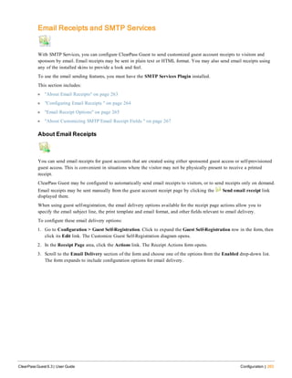 Email Receipts and SMTP Services
With SMTP Services, you can configure ClearPass Guest to send customized guest account receipts to visitors and
sponsors by email. Email receipts may be sent in plain text or HTML format. You may also send email receipts using
any of the installed skins to provide a look and feel.
To use the email sending features, you must have the SMTP Services Plugin installed.
This section includes:
l "About Email Receipts" on page 263
l "Configuring Email Receipts " on page 264
l "Email Receipt Options" on page 265
l "About Customizing SMTP Email Receipt Fields " on page 267
About Email Receipts
You can send email receipts for guest accounts that are created using either sponsored guest access or self-provisioned
guest access. This is convenient in situations where the visitor may not be physically present to receive a printed
receipt.
ClearPass Guest may be configured to automatically send email receipts to visitors, or to send receipts only on demand.
Email receipts may be sent manually from the guest account receipt page by clicking the Send email receipt link
displayed there.
When using guest self-registration, the email delivery options available for the receipt page actions allow you to
specify the email subject line, the print template and email format, and other fields relevant to email delivery.
To configure these email delivery options:
1. Go to Configuration > Guest Self-Registration. Click to expand the Guest Self-Registration row in the form, then
click its Edit link. The Customize Guest Self-Registration diagram opens.
2. In the Receipt Page area, click the Actions link. The Receipt Actions form opens.
3. Scroll to the Email Delivery section of the form and choose one of the options from the Enabled drop-down list.
The form expands to include configuration options for email delivery.
ClearPass Guest 6.3 | User Guide Configuration | 263
 