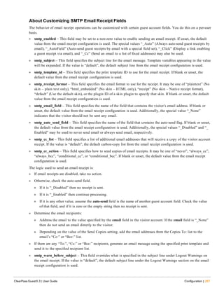 About Customizing SMTP Email Receipt Fields
The behavior of email receipt operations can be customized with certain guest account fields. You do this on a per-user
basis.
l smtp_enabled – This field may be set to a non-zero value to enable sending an email receipt. If unset, the default
value from the email receipt configuration is used. The special values “_Auto” (Always auto-send guest receipts by
email), “_AutoField” (Auto-send guest receipts by email with a special field set), “_Click” (Display a link enabling
a guest receipt via email), and “_Cc” (Send an email to a list of fixed addresses) may also be used.
l smtp_subject – This field specifies the subject line for the email message. Template variables appearing in the value
will be expanded. If the value is “default”, the default subject line from the email receipt configuration is used.
l smtp_template_id – This field specifies the print template ID to use for the email receipt. If blank or unset, the
default value from the email receipt configuration is used.
l smtp_receipt_format – This field specifies the email format to use for the receipt. It may be one of “plaintext” (No
skin – plain text only), “html_embedded” (No skin – HTML only), “receipt” (No skin – Native receipt format),
“default” (Use the default skin), or the plugin ID of a skin plugin to specify that skin. If blank or unset, the default
value from the email receipt configuration is used.
l smtp_email_field – This field specifies the name of the field that contains the visitor’s email address. If blank or
unset, the default value from the email receipt configuration is used. Additionally, the special value “_None”
indicates that the visitor should not be sent any email.
l smtp_auto_send_field – This field specifies the name of the field that contains the auto-send flag. If blank or unset,
the default value from the email receipt configuration is used. Additionally, the special values “_Disabled” and “_
Enabled” may be used to never send email or always send email, respectively.
l smtp_cc_list – This field specifies a list of additional email addresses that will receive a copy of the visitor account
receipt. If the value is “default”, the default carbon-copy list from the email receipt configuration is used.
l smtp_cc_action – This field specifies how to send copies of email receipts. It may be one of “never”, “always_cc”,
“always_bcc”, “conditional_cc”, or “conditional_bcc”. If blank or unset, the default value from the email receipt
configuration is used.
The logic used to send an email receipt is:
l If email receipts are disabled, take no action.
l Otherwise, check the auto-send field.
n If it is “_Disabled” then no receipt is sent.
n If it is “_Enabled” then continue processing.
n If it is any other value, assume the auto-send field is the name of another guest account field. Check the value
of that field, and if it is zero or the empty string then no receipt is sent.
l Determine the email recipients:
n Address the email to the value specified by the email field in the visitor account. If the email field is “_None”
then do not send an email directly to the visitor.
n Depending on the value of the Send Copies setting, add the email addresses from the Copies To: list to the
email’s “Cc:” or “Bcc:” list.
l If there are any “To:”, “Cc:” or “Bcc:” recipients, generate an email message using the specified print template and
send it to the specified recipient list.
l smtp_warn_before_subject – This field overrides what is specified in the subject line under Logout Warnings on
the email receipt. If the value is “default”, the default subject line under the Logout Warnings section on the email
receipt configuration is used.
ClearPass Guest 6.3 | User Guide Configuration | 267
 