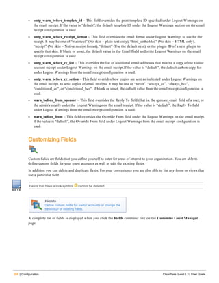268 | Configuration ClearPass Guest 6.3 | User Guide
l smtp_warn_before_template_id – This field overrides the print template ID specified under Logout Warnings on
the email receipt. If the value is “default”, the default template ID under the Logout Warnings section on the email
receipt configuration is used.
l smtp_warn_before_receipt_format – This field overrides the email format under Logout Warnings to use for the
receipt. It may be one of “plaintext” (No skin – plain text only), “html_embedded” (No skin – HTML only),
“receipt” (No skin – Native receipt format), “default” (Use the default skin), or the plugin ID of a skin plugin to
specify that skin. If blank or unset, the default value in the Email Field under the Logout Warnings on the email
receipt configuration is used.
l smtp_warn_before_cc_list – This overrides the list of additional email addresses that receive a copy of the visitor
account receipt under Logout Warnings on the email receipt.If the value is “default”, the default carbon-copy list
under Logout Warnings from the email receipt configuration is used.
l smtp_warn_before_cc_action – This field overrides how copies are sent as indicated under Logout Warnings on
the email receipt. to send copies of email receipts. It may be one of “never”, “always_cc”, “always_bcc”,
“conditional_cc”, or “conditional_bcc”. If blank or unset, the default value from the email receipt configuration is
used.
l warn_before_from_sponsor – This field overrides the Reply To field (that is, the sponsor_email field of a user, or
the admin's email) under the Logout Warnings on the email receipt. If the value is “default”, the Reply To field
under Logout Warnings from the email receipt configuration is used.
l warn_before_from – This field overrides the Override From field under the Logout Warnings on the email receipt.
If the value is “default”, the Override From field under Logout Warnings from the email receipt configuration is
used.
Customizing Fields
Custom fields are fields that you define yourself to cater for areas of interest to your organization. You are able to
define custom fields for your guest accounts as well as edit the existing fields.
In addition you can delete and duplicate fields. For your convenience you are also able to list any forms or views that
use a particular field.
Fields that have a lock symbol cannot be deleted.
A complete list of fields is displayed when you click the Fields command link on the Customize Guest Manager
page.
 