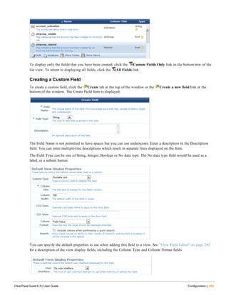 To display only the fields that you have been created, click the Custom Fields Only link in the bottom row of the
list view. To return to displaying all fields, click the All Fields link.
Creating a Custom Field
To create a custom field, click the Create tab at the top of the window or the Create a new field link at the
bottom of the window. The Create Field form is displayed.
The Field Name is not permitted to have spaces but you can use underscores. Enter a description in the Description
field. You can enter multiple-line descriptions which result in separate lines displayed on the form.
The Field Type can be one of String, Integer, Boolean or No data type. The No data type field would be used as a
label, or a submit button.
You can specify the default properties to use when adding this field to a view. See "View Field Editor" on page 292
for a description of the view display fields, including the Column Type and Column Format fields.
ClearPass Guest 6.3 | User Guide Configuration | 269
 