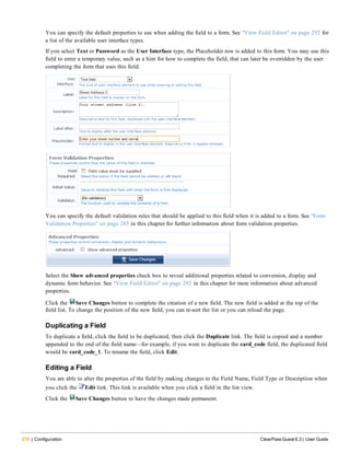 270 | Configuration ClearPass Guest 6.3 | User Guide
You can specify the default properties to use when adding the field to a form. See "View Field Editor" on page 292 for
a list of the available user interface types.
If you select Text or Password as the User Interface type, the Placeholder row is added to this form. You may use this
field to enter a temporary value, such as a hint for how to complete the field, that can later be overridden by the user
completing the form that uses this field.
You can specify the default validation rules that should be applied to this field when it is added to a form. See "Form
Validation Properties" on page 285 in this chapter for further information about form validation properties.
Select the Show advanced properties check box to reveal additional properties related to conversion, display and
dynamic form behavior. See "View Field Editor" on page 292 in this chapter for more information about advanced
properties.
Click the Save Changes button to complete the creation of a new field. The new field is added at the top of the
field list. To change the position of the new field, you can re-sort the list or you can reload the page.
Duplicating a Field
To duplicate a field, click the field to be duplicated, then click the Duplicate link. The field is copied and a number
appended to the end of the field name—for example, if you were to duplicate the card_code field, the duplicated field
would be card_code_1. To rename the field, click Edit.
Editing a Field
You are able to alter the properties of the field by making changes to the Field Name, Field Type or Description when
you click the Edit link. This link is available when you click a field in the list view.
Click the Save Changes button to have the changes made permanent.
 