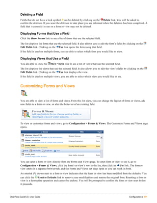 Deleting a Field
Fields that do not have a lock symbol can be deleted by clicking on the Delete link. You will be asked to
confirm the deletion. If you want the deletion to take place you are informed when the deletion has been completed. A
field that is currently in use on a form or view may not be deleted.
Displaying Forms that Use a Field
Click the Show Forms link to see a list of forms that use the selected field.
The list displays the forms that use the selected field. It also allows you to edit the form’s fields by clicking on the
Edit Fields link. Clicking on the Use link opens the form using that field.
If the field is used on multiple forms, you are able to select which form you would like to view.
Displaying Views that Use a Field
You are able to click the Show Views link to see a list of views that use the selected field.
The list displays the views that use the selected field. It also allows you to edit the view’s fields by clicking on the
Edit Fields link. Clicking on the Use link displays the view.
If the field is used on multiple views, you are able to select which view you would like to see.
Customizing Forms and Views
You are able to view a list of forms and views. From this list view, you can change the layout of forms or views, add
new fields to a form or view, or alter the behavior of an existing field.
To view or customize forms and views, go to Configuration > Forms & Views. The Customize Forms and Views page
opens.
You can open a form or view directly from the Forms and Views page. To open form or view to use it, go to
Configuration > Forms & Views, click the form’s or view’s row in the list, then click its Use link. The form or
view opens in a separate browser tab, and the Forms and Views tab stays open so you can work in both.
An asterisk (*) shown next to a form or view indicates that the form or view has been modified from the defaults. You
can click the Reset to Defaults link to remove your modifications and restore the original form. Resetting a form or
view is a destructive operation and cannot be undone. You will be prompted to confirm the form or view reset before
it proceeds.
ClearPass Guest 6.3 | User Guide Configuration | 271
 