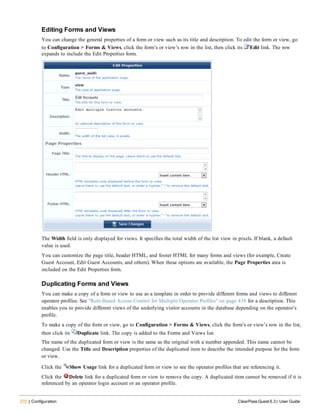 272 | Configuration ClearPass Guest 6.3 | User Guide
Editing Forms and Views
You can change the general properties of a form or view such as its title and description. To edit the form or view, go
to Configuration > Forms & Views, click the form’s or view’s row in the list, then click its Edit link. The row
expands to include the Edit Properties form.
The Width field is only displayed for views. It specifies the total width of the list view in pixels. If blank, a default
value is used.
You can customize the page title, header HTML, and footer HTML for many forms and views (for example, Create
Guest Account, Edit Guest Accounts, and others). When these options are available, the Page Properties area is
included on the Edit Properties form.
Duplicating Forms and Views
You can make a copy of a form or view to use as a template in order to provide different forms and views to different
operator profiles. See "Role-Based Access Control for Multiple Operator Profiles" on page 438 for a description. This
enables you to provide different views of the underlying visitor accounts in the database depending on the operator’s
profile.
To make a copy of the form or view, go to Configuration > Forms & Views, click the form’s or view’s row in the list,
then click its Duplicate link. The copy is added to the Forms and Views list.
The name of the duplicated form or view is the same as the original with a number appended. This name cannot be
changed. Use the Title and Description properties of the duplicated item to describe the intended purpose for the form
or view.
Click the Show Usage link for a duplicated form or view to see the operator profiles that are referencing it.
Click the Delete link for a duplicated form or view to remove the copy. A duplicated item cannot be removed if it is
referenced by an operator login account or an operator profile.
 