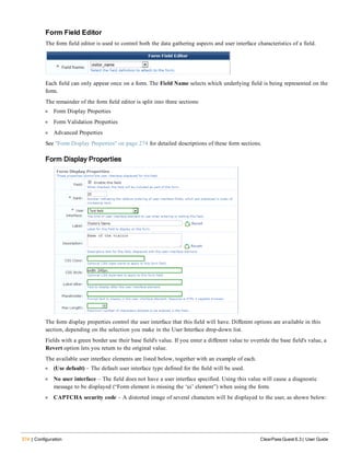 274 | Configuration ClearPass Guest 6.3 | User Guide
Form Field Editor
The form field editor is used to control both the data gathering aspects and user interface characteristics of a field.
Each field can only appear once on a form. The Field Name selects which underlying field is being represented on the
form.
The remainder of the form field editor is split into three sections:
l Form Display Properties
l Form Validation Properties
l Advanced Properties
See "Form Display Properties" on page 274 for detailed descriptions of these form sections.
Form Display Properties
The form display properties control the user interface that this field will have. Different options are available in this
section, depending on the selection you make in the User Interface drop-down list.
Fields with a green border use their base field's value. If you enter a different value to override the base field's value, a
Revert option lets you return to the original value.
The available user interface elements are listed below, together with an example of each.
l (Use default) – The default user interface type defined for the field will be used.
l No user interface – The field does not have a user interface specified. Using this value will cause a diagnostic
message to be displayed (“Form element is missing the ‘ui’ element”) when using the form.
l CAPTCHA security code – A distorted image of several characters will be displayed to the user, as shown below:
 