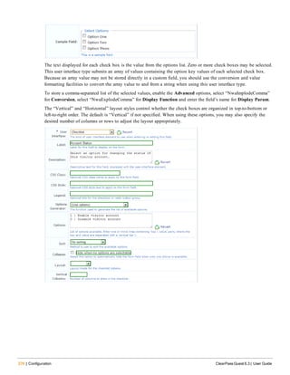 276 | Configuration ClearPass Guest 6.3 | User Guide
The text displayed for each check box is the value from the options list. Zero or more check boxes may be selected.
This user interface type submits an array of values containing the option key values of each selected check box.
Because an array value may not be stored directly in a custom field, you should use the conversion and value
formatting facilities to convert the array value to and from a string when using this user interface type.
To store a comma-separated list of the selected values, enable the Advanced options, select “NwaImplodeComma”
for Conversion, select “NwaExplodeComma” for Display Function and enter the field’s name for Display Param.
The “Vertical” and “Horizontal” layout styles control whether the check boxes are organized in top-to-bottom or
left-to-right order. The default is “Vertical” if not specified. When using these options, you may also specify the
desired number of columns or rows to adjust the layout appropriately.
 