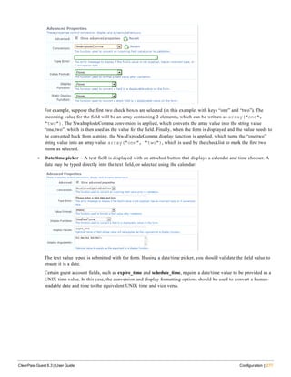 For example, suppose the first two check boxes are selected (in this example, with keys “one” and “two”). The
incoming value for the field will be an array containing 2 elements, which can be written as array("one",
"two"). The NwaImplodeComma conversion is applied, which converts the array value into the string value
“one,two”, which is then used as the value for the field. Finally, when the form is displayed and the value needs to
be converted back from a string, the NwaExplodeComma display function is applied, which turns the “one,two”
string value into an array value array("one", "two"), which is used by the checklist to mark the first two
items as selected.
l Date/time picker – A text field is displayed with an attached button that displays a calendar and time chooser. A
date may be typed directly into the text field, or selected using the calendar:
The text value typed is submitted with the form. If using a date/time picker, you should validate the field value to
ensure it is a date.
Certain guest account fields, such as expire_time and schedule_time, require a date/time value to be provided as a
UNIX time value. In this case, the conversion and display formatting options should be used to convert a human-
readable date and time to the equivalent UNIX time and vice versa.
ClearPass Guest 6.3 | User Guide Configuration | 277
 