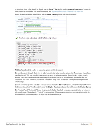 is submitted. If the value should be forced, use the Force Value setting under Advanced Properties to ensure the
value cannot be overridden. For more information, see "Advanced Form Field Properties" on page 288.
To set the value to submit for this field, use the Initial Value option in the form field editor.
l Multiple Selection List -- A list of selectable options will be displayed.
The text displayed for each check box or radio button is the value from the options list. Zero or more check boxes
may be selected. This user interface type submits an array of values containing the option key values of each
selected check box. Because an array value may not be stored directly in a custom field, you should use the
conversion and value formatting facilities to convert the array value to and from a string when using this user
interface type.
To store a comma-separated list of the selected values, enable the Advanced options, select “NwaImplodeComma”
for Conversion, select “NwaExplodeComma” for Display Function and enter the field’s name for Display Param.
The “Vertical” and “Horizontal” layout styles control whether the check boxes are organized in top-to-bottom or
left-to-right order. The default is “Vertical” if not specified. When using these options, you may also specify the
desired number of columns or rows to adjust the layout appropriately.
ClearPass Guest 6.3 | User Guide Configuration | 279
 