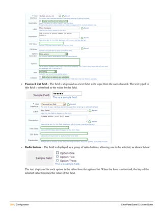 280 | Configuration ClearPass Guest 6.3 | User Guide
l Password text field – The field is displayed as a text field, with input from the user obscured. The text typed in
this field is submitted as the value for the field.
l Radio buttons – The field is displayed as a group of radio buttons, allowing one to be selected, as shown below:
The text displayed for each option is the value from the options list. When the form is submitted, the key of the
selected value becomes the value of the field.
 