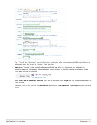 The “Vertical” and “Horizontal” layout styles control whether the radio buttons are organized in top-to-bottom or
left-to-right order. The default is “Vertical” if not specified.
l Static text – The field’s value is displayed as a non-editable text string. An icon image may optionally be
displayed before the field’s value. A hidden element is also included for the field, thereby including the field’s
value when the form is submitted.
If the Hide when no options are selectable check box is selected in the Collapse row, the field will be hidden if its
value is blank.
To set the value of this field, use the Initial Value option in the Form Validation Properties area of the form field
editor.
ClearPass Guest 6.3 | User Guide Configuration | 281
 