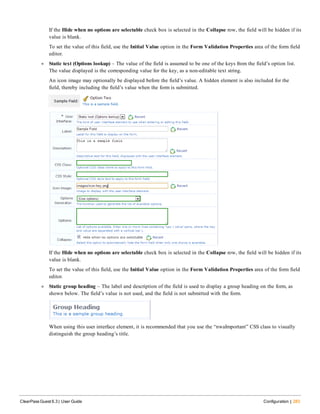 If the Hide when no options are selectable check box is selected in the Collapse row, the field will be hidden if its
value is blank.
To set the value of this field, use the Initial Value option in the Form Validation Properties area of the form field
editor.
l Static text (Options lookup) – The value of the field is assumed to be one of the keys from the field’s option list.
The value displayed is the corresponding value for the key, as a non-editable text string.
An icon image may optionally be displayed before the field’s value. A hidden element is also included for the
field, thereby including the field’s value when the form is submitted.
If the Hide when no options are selectable check box is selected in the Collapse row, the field will be hidden if its
value is blank.
To set the value of this field, use the Initial Value option in the Form Validation Properties area of the form field
editor.
l Static group heading – The label and description of the field is used to display a group heading on the form, as
shown below. The field’s value is not used, and the field is not submitted with the form.
When using this user interface element, it is recommended that you use the “nwaImportant” CSS class to visually
distinguish the group heading’s title.
ClearPass Guest 6.3 | User Guide Configuration | 283
 