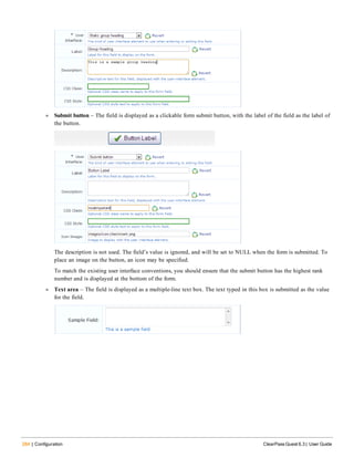 284 | Configuration ClearPass Guest 6.3 | User Guide
l Submit button – The field is displayed as a clickable form submit button, with the label of the field as the label of
the button.
The description is not used. The field’s value is ignored, and will be set to NULL when the form is submitted. To
place an image on the button, an icon may be specified.
To match the existing user interface conventions, you should ensure that the submit button has the highest rank
number and is displayed at the bottom of the form.
l Text area – The field is displayed as a multiple-line text box. The text typed in this box is submitted as the value
for the field.
 