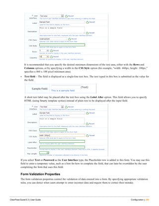 It is recommended that you specify the desired minimum dimensions of the text area, either with the Rows and
Columns options, or by specifying a width in the CSS Style option (for example, “width: 460px; height: 100px;”
specifies a 460 x 100 pixel minimum area).
l Text field – The field is displayed as a single-line text box. The text typed in this box is submitted as the value for
the field.
A short text label may be placed after the text box using the Label After option. This field allows you to specify
HTML (using Smarty template syntax) instead of plain text to be displayed after the input field.
If you select Text or Password as the User Interface type, the Placeholder row is added to this form. You may use this
field to enter a temporary value, such as a hint for how to complete the field, that can later be overridden by the user
completing the form that uses this field.
Form Validation Properties
The form validation properties control the validation of data entered into a form. By specifying appropriate validation
rules, you can detect when users attempt to enter incorrect data and require them to correct their mistake.
ClearPass Guest 6.3 | User Guide Configuration | 285
 