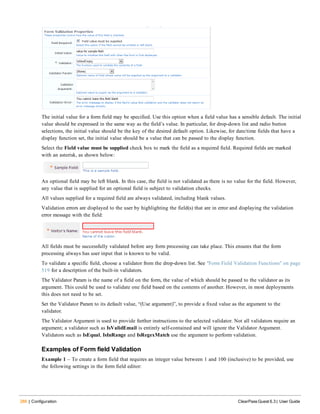 286 | Configuration ClearPass Guest 6.3 | User Guide
The initial value for a form field may be specified. Use this option when a field value has a sensible default. The initial
value should be expressed in the same way as the field’s value. In particular, for drop-down list and radio button
selections, the initial value should be the key of the desired default option. Likewise, for date/time fields that have a
display function set, the initial value should be a value that can be passed to the display function.
Select the Field value must be supplied check box to mark the field as a required field. Required fields are marked
with an asterisk, as shown below:
An optional field may be left blank. In this case, the field is not validated as there is no value for the field. However,
any value that is supplied for an optional field is subject to validation checks.
All values supplied for a required field are always validated, including blank values.
Validation errors are displayed to the user by highlighting the field(s) that are in error and displaying the validation
error message with the field:
All fields must be successfully validated before any form processing can take place. This ensures that the form
processing always has user input that is known to be valid.
To validate a specific field, choose a validator from the drop-down list. See "Form Field Validation Functions" on page
519 for a description of the built-in validators.
The Validator Param is the name of a field on the form, the value of which should be passed to the validator as its
argument. This could be used to validate one field based on the contents of another. However, in most deployments
this does not need to be set.
Set the Validator Param to its default value, “(Use argument)”, to provide a fixed value as the argument to the
validator.
The Validator Argument is used to provide further instructions to the selected validator. Not all validators require an
argument; a validator such as IsValidEmail is entirely self-contained and will ignore the Validator Argument.
Validators such as IsEqual, IsInRange and IsRegexMatch use the argument to perform validation.
Examples of Form field Validation
Example 1 – To create a form field that requires an integer value between 1 and 100 (inclusive) to be provided, use
the following settings in the form field editor:
 