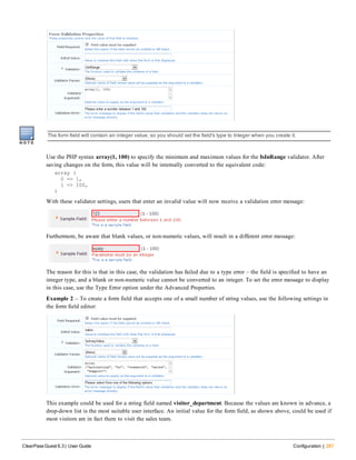 The form field will contain an integer value, so you should set the field's type to Integer when you create it.
Use the PHP syntax array(1, 100) to specify the minimum and maximum values for the IsInRange validator. After
saving changes on the form, this value will be internally converted to the equivalent code:
array (
0 => 1,
1 => 100,
)
With these validator settings, users that enter an invalid value will now receive a validation error message:
Furthermore, be aware that blank values, or non-numeric values, will result in a different error message:
The reason for this is that in this case, the validation has failed due to a type error – the field is specified to have an
integer type, and a blank or non-numeric value cannot be converted to an integer. To set the error message to display
in this case, use the Type Error option under the Advanced Properties.
Example 2 – To create a form field that accepts one of a small number of string values, use the following settings in
the form field editor:
This example could be used for a string field named visitor_department. Because the values are known in advance, a
drop-down list is the most suitable user interface. An initial value for the form field, as shown above, could be used if
most visitors are in fact there to visit the sales team.
ClearPass Guest 6.3 | User Guide Configuration | 287
 