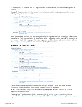288 | Configuration ClearPass Guest 6.3 | User Guide
To match against a list of options used for a drop-down list or set of radio buttons, you can use the IsInOptionsList
validator.
Example 3 – To create a form field that validates U.S. social security numbers using a regular expression, use the
following settings in the form field editor:
Notice that the regular expression used here includes beginning and ending delimiters (in this case the / character), and
ensures that the whole string matches by the start-of-string marker ^ and the end-of-string marker $. The construct d is
used to match a single digit. Many equivalent regular expressions could be written to perform this validation task. See
"Regular Expressions" on page 528 for more information about regular expressions.
Advanced Form Field Properties
The Advanced Properties control certain optional form processing behaviors. You can also specify JavaScript
expressions to build dynamic forms similar to those found elsewhere in the application.
On the Customize Form Fields page, select the Show advanced properties check box to display the advanced
properties in the form field editor.
The Conversion, Value Format, and Display Function options can be used to enable certain form processing
behavior. See "Form Field Conversion Functions" on page 524 and "Form Field Display Formatting Functions" on page
524.
 