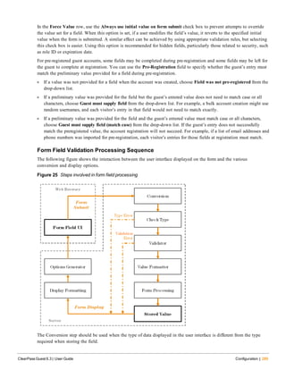 In the Force Value row, use the Always use initial value on form submit check box to prevent attempts to override
the value set for a field. When this option is set, if a user modifies the field’s value, it reverts to the specified initial
value when the form is submitted. A similar effect can be achieved by using appropriate validation rules, but selecting
this check box is easier. Using this option is recommended for hidden fields, particularly those related to security, such
as role ID or expiration date.
For pre-registered guest accounts, some fields may be completed during pre-registration and some fields may be left for
the guest to complete at registration. You can use the Pre-Registration field to specify whether the guest’s entry must
match the preliminary value provided for a field during pre-registration.
l If a value was not provided for a field when the account was created, choose Field was not pre-registered from the
drop-down list.
l If a preliminary value was provided for the field but the guest’s entered value does not need to match case or all
characters, choose Guest must supply field from the drop-down list. For example, a bulk account creation might use
random usernames, and each visitor’s entry in that field would not need to match exactly.
l If a preliminary value was provided for the field and the guest’s entered value must match case or all characters,
choose Guest must supply field (match case) from the drop-down list. If the guest’s entry does not successfully
match the preregistered value, the account registration will not succeed. For example, if a list of email addresses and
phone numbers was imported for pre-registration, each visitor’s entries for those fields at registration must match.
Form Field Validation Processing Sequence
The following figure shows the interaction between the user interface displayed on the form and the various
conversion and display options.
Figure 25 Steps involved in form field processing
The Conversion step should be used when the type of data displayed in the user interface is different from the type
required when storing the field.
ClearPass Guest 6.3 | User Guide Configuration | 289
 