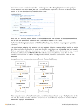 290 | Configuration ClearPass Guest 6.3 | User Guide
For example, consider a form field displayed as a date/time picker, such as the expire_time field used to specify an
account expiration time on the create_user form. The user interface is displayed as a text field, but the value that is
required for the form processing is a UNIX time (integer value).
In this case, the Conversion function is set to NwaConvertOptionalDateTime to convert the string time representation
from the form field (for example, “2008-01-01”) to UNIX time (for example, 1199145600).
The Validator for the expire_time field is IsValidFutureTimestamp, which checks an integer argument against the
current time.
The Value Formatter is applied after validation. This may be used in situations where the validator requires the specific
type of data supplied on the form, but the stored value should be of a different type. In the expire_time field example,
this is not required, and so the value formatter is not used. However, if the Conversion function had not been used, and
the Validator had been set to IsValidFutureDateTime (which checks a string date/time value), then the Value
Formatter would need to be set to NwaConvertOptionalDateTime to perform the data conversion before the form
processing.
A comparison of these two approaches is shown below to illustrate the difference:
When using a Conversion or Value Format function, you will almost always have to set up a Display Function for the
form field. This function is used to perform the conversion in the reverse direction – between the internal stored value
and the value displayed in the form field.
 