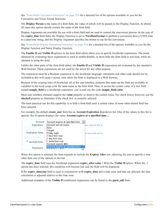 See "Form Field Conversion Functions" on page 524 for a detailed list of the options available to you for the
Conversion and Value Format functions.
The Display Param is the name of a form field, the value of which will be passed to the Display Function. In almost
all cases this option should contain the name of the form field.
Display Arguments are available for use with a form field and are used to control the conversion process. In the case of
the expire_time form field, the Display Function is set to NwaDateFormat to perform a conversion from a UNIX time
to a date/time string, and the Display Argument specifies the format to use for the conversion.
See "Form Field Display Formatting Functions" on page 524 for a detailed list of the options available to you for the
Display Function and Static Display Function.
The Enable If and Visible If options in the form field editor allow you to specify JavaScript expressions. The result
obtained by evaluating these expressions is used to enable/disable, or show/hide the form field in real time, while an
operator is using the form.
Unlike the other parts of the form field editor, the Enable If and Visible If expressions are evaluated by the operator’s
Web browser. These expressions are not used by the server for any other purpose.
The expression must be a Boolean expression in the JavaScript language; statements and other code should not be
included as this will cause a syntax error when the form is displayed in a Web browser.
Because of the scoping rules of JavaScript, all of the user interface elements that make up the form are available as
variables in the local scope with the same name as the form field. Thus, to access the current value of a text field
named sample_field in a JavaScript expression, you would use the code sample_field.value.
Most user interface elements support the value property to retrieve the current value. For check boxes, however, use the
checked property to determine if the check box is currently selected.
The most practical use for this capability is to hide a form field until a certain value of some other related field has
been selected.
For example, the default create_user form has an Account Expiration drop-down list. One of the values in this list is
special: the -1 option displays the value Account expires at a specified time…
When this option is selected, the form expands to include the Expires After row, allowing the user to specify a time
other than one of the options in the list.
The expire_time field uses the JavaScript expression expire_after.value < 0 for the Visible If option. When the -1
option has been selected, this condition will become true and the field will be displayed.
If the expire_timezone field is used in conjunction with expire_time and a time zone and date are selected, the date
calculation is adjusted relative to the time zone.
Additional examples of the Visible If conditional expressions can be found in the guest_edit form.
ClearPass Guest 6.3 | User Guide Configuration | 291
 