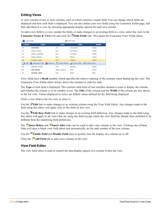 292 | Configuration ClearPass Guest 6.3 | User Guide
Editing Views
A view consists of one or more columns, each of which contains a single field. You can change which fields are
displayed and how each field is displayed. You can also define your own fields using the Customize Fields page, and
then add them to a view by choosing appropriate display options for each new column.
To add a new field to a view, reorder the fields, or make changes to an existing field in a view, select the view in the
Customize Forms & Views list and click the Edit Fields link. This opens the Customize View Fields editor.
View fields have a Rank number, which specifies the relative ordering of the columns when displaying the view. The
Customize View Fields editor always shows the columns in order by rank.
The Type of each field is displayed. This controls what kind of user interface element is used to display the column,
and whether the column is to be sortable or not. The Title of the column and the Width of the column are also shown
in the list view. Values displayed in italics are default values defined for the field being displayed.
Click a view field in the list view to select it.
Use the Edit link to make changes to an existing column using the View Field Editor. Any changes made to the
field using this editor will apply only to this field on this view.
Use the Edit Base Field link to make changes to an existing field definition. Any changes made to the field using
this editor will apply to all views that are using this field (except where the view field has already been modified to be
different from the underlying field definition).
The Insert Before and Insert After links can be used to add a new column to the view. Clicking one of these
links will open a blank view field editor and automatically set the rank number of the new column.
Use the Enable Field and Disable Field links to quickly turn the display of a column on or off.
Click the Add Field tab to add a new column to the view.
View Field Editor
The view field editor is used to control the data-display aspects of a column within the view.
 