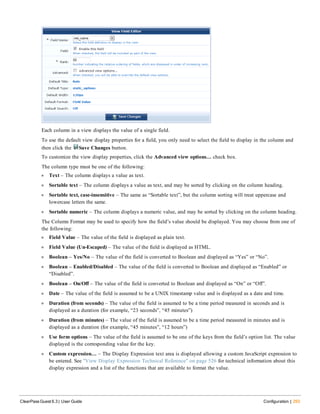 Each column in a view displays the value of a single field.
To use the default view display properties for a field, you only need to select the field to display in the column and
then click the Save Changes button.
To customize the view display properties, click the Advanced view options… check box.
The column type must be one of the following:
l Text – The column displays a value as text.
l Sortable text – The column displays a value as text, and may be sorted by clicking on the column heading.
l Sortable text, case-insensitive – The same as “Sortable text”, but the column sorting will treat uppercase and
lowercase letters the same.
l Sortable numeric – The column displays a numeric value, and may be sorted by clicking on the column heading.
The Column Format may be used to specify how the field’s value should be displayed. You may choose from one of
the following:
l Field Value – The value of the field is displayed as plain text.
l Field Value (Un-Escaped) – The value of the field is displayed as HTML.
l Boolean – Yes/No – The value of the field is converted to Boolean and displayed as “Yes” or “No”.
l Boolean – Enabled/Disabled – The value of the field is converted to Boolean and displayed as “Enabled” or
“Disabled”.
l Boolean – On/Off – The value of the field is converted to Boolean and displayed as “On” or “Off”.
l Date – The value of the field is assumed to be a UNIX timestamp value and is displayed as a date and time.
l Duration (from seconds) – The value of the field is assumed to be a time period measured in seconds and is
displayed as a duration (for example, “23 seconds”, “45 minutes”)
l Duration (from minutes) – The value of the field is assumed to be a time period measured in minutes and is
displayed as a duration (for example, “45 minutes”, “12 hours”)
l Use form options – The value of the field is assumed to be one of the keys from the field’s option list. The value
displayed is the corresponding value for the key.
l Custom expression… – The Display Expression text area is displayed allowing a custom JavaScript expression to
be entered. See "View Display Expression Technical Reference" on page 526 for technical information about this
display expression and a list of the functions that are available to format the value.
ClearPass Guest 6.3 | User Guide Configuration | 293
 
