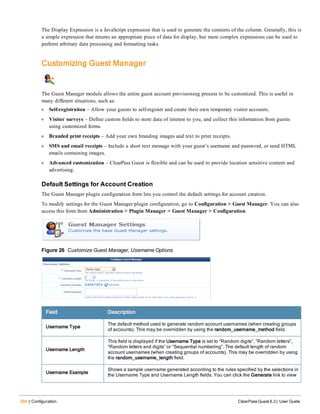 294 | Configuration ClearPass Guest 6.3 | User Guide
The Display Expression is a JavaScript expression that is used to generate the contents of the column. Generally, this is
a simple expression that returns an appropriate piece of data for display, but more complex expressions can be used to
perform arbitrary data processing and formatting tasks.
Customizing Guest Manager
The Guest Manager module allows the entire guest account provisioning process to be customized. This is useful in
many different situations, such as:
l Self-registration – Allow your guests to self-register and create their own temporary visitor accounts.
l Visitor surveys – Define custom fields to store data of interest to you, and collect this information from guests
using customized forms.
l Branded print receipts – Add your own branding images and text to print receipts.
l SMS and email receipts – Include a short text message with your guest’s username and password, or send HTML
emails containing images.
l Advanced customization – ClearPass Guest is flexible and can be used to provide location sensitive content and
advertising.
Default Settings for Account Creation
The Guest Manager plugin configuration form lets you control the default settings for account creation.
To modify settings for the Guest Manager plugin configuration, go to Configuration > Guest Manager. You can also
access this form from Administration > Plugin Manager > Guest Manager > Configuration.
Figure 26 Customize Guest Manager, Username Options
Field Description
Username Type
The default method used to generate random account usernames (when creating groups
of accounts). This may be overridden by using the random_username_method field.
Username Length
This field is displayed if the Username Type is set to “Random digits”, “Random letters”,
“Random letters and digits” or “Sequential numbering”. The default length of random
account usernames (when creating groups of accounts). This may be overridden by using
the random_username_length field.
Username Example
Shows a sample username generated according to the rules specified by the selections in
the Username Type and Username Length fields. You can click the Generate link to view
 