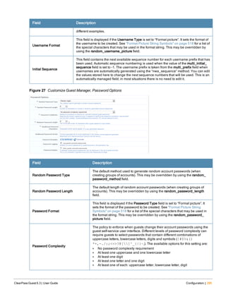Field Description
different examples.
Username Format
This field is displayed if the Username Type is set to “Format picture”. It sets the format of
the username to be created. See "Format Picture String Symbols" on page 518 for a list of
the special characters that may be used in the format string. This may be overridden by
using the random_username_picture field.
Initial Sequence
This field contains the next available sequence number for each username prefix that has
been used. Automatic sequence numbering is used when the value of the multi_initial_
sequence field is set to -1. The username prefix is taken from the multi_prefix field when
usernames are automatically generated using the “nwa_sequence” method. You can edit
the values stored here to change the next sequence numbers that will be used. This is an
automatically managed field; in most situations there is no need to edit it.
Figure 27 Customize Guest Manager, Password Options
Field Description
Random Password Type
The default method used to generate random account passwords (when
creating groups of accounts). This may be overridden by using the random_
password_method field.
Random Password Length
The default length of random account passwords (when creating groups of
accounts). This may be overridden by using the random_password_length
field.
Password Format
This field is displayed if the Password Type field is set to “Format picture”. It
sets the format of the password to be created. See "Format Picture String
Symbols" on page 518 for a list of the special characters that may be used in
the format string. This may be overridden by using the random_password_
picture field.
Password Complexity
The policy to enforce when guests change their account passwords using the
guest self-service user interface. Different levels of password complexity can
require guests to select passwords that contain different combinations of
uppercase letters, lowercase letters, digits and symbols (!#$%&()
*+,-./:;<=>?@[]^_{|}~,). The available options for this setting are:
l No password complexity requirement
l At least one uppercase and one lowercase letter
l At least one digit
l At least one letter and one digit
l At least one of each: uppercase letter, lowercase letter, digit
ClearPass Guest 6.3 | User Guide Configuration | 295
 