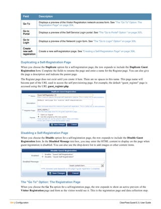 304 | Configuration ClearPass Guest 6.3 | User Guide
Field Description
Go To
Displays a preview of the Visitor Registration network access form. See "The "Go To" Option: The
Registration Page" on page 304.
Go to
Portal
Displays a preview of the Self Service Login portal. See "The "Go to Portal" Option " on page 305.
Go to
Login
Displays a preview of the Network Login form. See "The "Go to Login" Option" on page 306.
Create
new self-
registration
Create a new self-registration page. See "Creating a Self-Registration Page" on page 308.
Duplicating a Self-Registration Page
When you choose the Duplicate option for a self-registration page, the row expands to include the Duplicate Guest
Registration form. Complete the fields to rename the page and enter a name for the Register page. You can also give
the page a description and indicate the parent page.
The Register page does not exist until you create it here. There are no spaces in this name. This page name will
become part of the URL used to access the self provisioning page. For example, the default “guest_register” page is
accessed using the URL guest_register.php.
Disabling a Self-Registration Page
When you choose the Disable option for a self-registration page, the row expands to include the Disable Guest
Registration form. In the Disabled Message text box, you may enter the HTML content to display on the page when
guest registration is disabled. You can also use the drop-down list to add images or other content items.
The "Go To" Option: The Registration Page
When you choose the Go To option for a self-registration page, the row expands to show an active preview of the
Visitor Registration page and form as the visitor would see it. This is the registration page and data collection step.
 