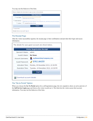 You may test the behavior of the form.
The Receipt Page
After the visitor successfully registers, the receipt page is their confirmation and provides their login and access
information.
The "Go to Portal" Option
When you choose the Go To Portal option for a self-registration page, the row expands to show an active preview of
the Self Service Login page and form as the visitor would see it. This form lets the visitor access their account
information. You may test the behavior of the form.
ClearPass Guest 6.3 | User Guide Configuration | 305
 