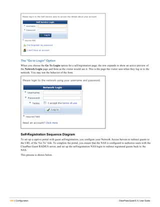 306 | Configuration ClearPass Guest 6.3 | User Guide
The "Go to Login" Option
When you choose the Go To Login option for a self-registration page, the row expands to show an active preview of
the Network Login page and form as the visitor would see it. This is the page the visitor sees when they log in to the
network. You may test the behavior of the form.
Self-Registration Sequence Diagram
To set up a captive portal with guest self-registration, you configure your Network Access Servers to redirect guests to
the URL of the ‘Go To’ link. To complete the portal, you ensure that the NAS is configured to authorize users with the
ClearPass Guest RADIUS server, and set up the self-registration NAS login to redirect registered guests back to the
NAS.
This process is shown below.
 