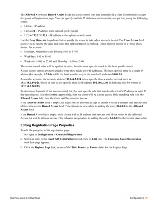 The Allowed Access and Denied Access fields are access control lists that determine if a client is permitted to access
this guest self-registration page. You can specify multiple IP addresses and networks, one per line, using the following
syntax:
l 1.2.3.4 – IP address
l 1.2.3.4/24 – IP address with network prefix length
l 1.2.3.4/255.255.255.0 – IP address with explicit network mask
Use the Deny Behavior drop-down list to specify the action to take when access is denied. The Time Access field
allows you to specify the days and times that self-registration is enabled. Times must be entered in 24-hour clock
format. For example:
l Mondays, Wednesdays and Fridays, 8:00 to 17:00
l Weekdays, 6:00 to 18:00
l Weekends 10:00 to 22:00 and Thursday 11:00 to 13:00
The access control rules will be applied in order, from the most specific match to the least specific match.
Access control entries are more specific when they match fewer IP addresses. The most specific entry is a single IP
address (for example, 1.2.3.4), while the least specific entry is the match-all address of 0.0.0.0/0.
As another example, the network address 192.168.2.0/24 is less specific than a smaller network such as
192.168.2.192/26, which in turn is less specific than the IP address 192.168.2.201 (which may also be written as
192.168.2.201/32).
To determine the result of the access control list, the most specific rule that matches the client’s IP address is used. If
the matching rule is in the Denied Access field, then the client will be denied access. If the matching rule is in the
Allowed Access field, then the client will be permitted access.
If the Allowed Access field is empty, all access will be allowed, except to clients with an IP address that matches any
of the entries in the Denied Access field. This behavior is equivalent to adding the entry 0.0.0.0/0 to the Allowed
Access field.
If the Denied Access list is empty, only clients with an IP address that matches one of the entries in the Allowed
Access list will be allowed access. This behavior is equivalent to adding the entry 0.0.0.0/0 to the Denied Access list.
Editing Registration Page Properties
To edit the properties of the registration page:
1. Navigate to Configuration > Guest Self-Registration
2. Select an entry in the Guest Self-Registration list and click its Edit link. The Customize Guest Registration
workflow page appears.
3. Click the Register Page link, or one of the Title, Header, or Footer fields for the Register Page.
ClearPass Guest 6.3 | User Guide Configuration | 311
 