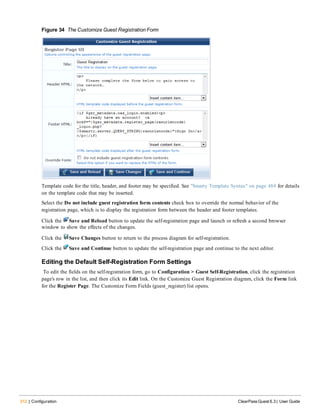 312 | Configuration ClearPass Guest 6.3 | User Guide
Figure 34 The Customize Guest Registration Form
Template code for the title, header, and footer may be specified. See "Smarty Template Syntax" on page 484 for details
on the template code that may be inserted.
Select the Do not include guest registration form contents check box to override the normal behavior of the
registration page, which is to display the registration form between the header and footer templates.
Click the Save and Reload button to update the self-registration page and launch or refresh a second browser
window to show the effects of the changes.
Click the Save Changes button to return to the process diagram for self-registration.
Click the Save and Continue button to update the self-registration page and continue to the next editor.
Editing the Default Self-Registration Form Settings
To edit the fields on the self-registration form, go to Configuration > Guest Self-Registration, click the registration
page's row in the list, and then click its Edit link. On the Customize Guest Registration diagram, click the Form link
for the Register Page. The Customize Form Fields (guest_register) list opens.
 