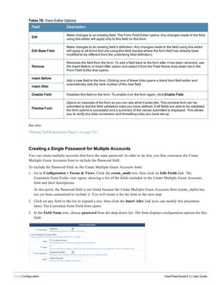 314 | Configuration ClearPass Guest 6.3 | User Guide
Field Description
Edit
Make changes to an existing field. The Form Field Editor opens. Any changes made to the field
using this editor will apply only to this field on this form.
Edit Base Field
Make changes to an existing field’s definition. Any changes made to the field using this editor
will apply to all forms that are using this field (except where the form field has already been
modified to be different from the underlying field definition).
Remove
Removes the field from the form. To add a field back to the form after it has been removed, use
the Insert Before or Insert After option and select it from the Field Name drop-down list in the
Form Field Editor that opens.
Insert Before
Add a new field to the form. Clicking one of these links opens a blank form field editor and
automatically sets the rank number of the new field.
Insert After
Disable Field Disables this field on the form. To enable it on the form again, click Enable Field.
Preview Form
Opens an example of the form so you can see what it looks like. This preview form can be
submitted to test the field validation rules you have defined. If all fields are able to be validated,
the form submit is successful and a summary of the values submitted is displayed. This allows
you to verify any data conversion and formatting rules you have set up.
Table 70: Form Editor Options
See also:
"Editing Self-Registration Pages" on page 307
Creating a Single Password for Multiple Accounts
You can create multiple accounts that have the same password. In order to do this, you first customize the Create
Multiple Guest Accounts form to include the Password field.
To include the Password field on the Create Multiple Guest Accounts form:
1. Go to Configuration > Forms & Views. Click the create_multi row, then click its Edit Fields link. The
Customize Form Fields view opens, showing a list of the fields included in the Create Multiple Guest Accounts
form and their descriptions.
At this point, the Password field is not listed because the Create Multiple Guest Accounts form (create_multi) has
not yet been customized to include it. You will create it for the form in the next step.
2. Click on any field in the list to expand a row, then click the Insert After link (you can modify this placement
later). The Customize Form Field form opens.
3. In the Field Name row, choose password from the drop-down list. The form displays configuration options for this
field.
 